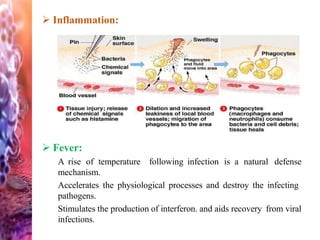  Inflammation:
 Fever:
A rise of temperature following infection is a natural defense
mechanism.
Accelerates the physiological processes and destroy the infecting
pathogens.
Stimulates the production of interferon. and aids recovery from viral
infections.
 