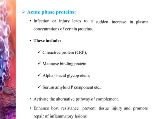 sudden increase in plasma
 Acute phase proteins:
• Infection or injury leads to a
concentrations of certain proteins.
• These include:
 C reactive protein (CRP),
 Mannose binding protein,
 Alpha-1-acid glycoprotein,
 Serum amyloid P component etc.,
• Activate the alternative pathway of complement.
• Enhance host resistance, prevent tissue injury and promote
repair of inflammatory lesions.
 