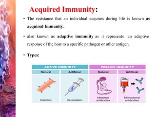 Acquired Immunity:
• The resistance that an individual acquires during life is known as
acquired Immunity.
• also known as adaptive immunity as it represents an adaptive
response of the host to a specific pathogen or other antigen.
• Types:
 