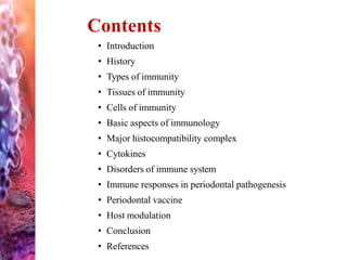 • Introduction
• History
• Types of immunity
• Tissues of immunity
• Cells of immunity
• Basic aspects of immunology
• Major histocompatibility complex
• Cytokines
• Disorders of immune system
• Immune responses in periodontal pathogenesis
• Periodontal vaccine
• Host modulation
• Conclusion
• References
Contents
 