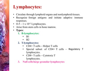 Lymphocytes:
• Circulate through lymphoid organs and nonlymphoid tissues.
• Recognize foreign antigens and initiate adaptive immune
responses.
• O.5 – 1 x 1012 Lymphocytes.
• Arise from stem cells in bone marrow.
• Types:
1. B-lymphocytes:
• B1
• B2
2. T-lymphocytes:
• CD4+ T cells – Helper T cells
• Special subset of CD4+ T cells – Regulatory T
lymphocytes.
• CD8+ T cells – Cytotoxic T
lymphocytes.
3. Null cells/large granular lymphocytes
 
