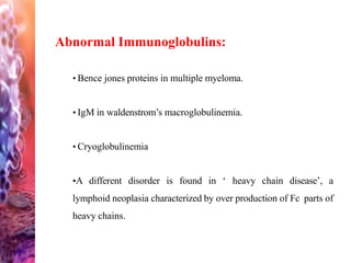 Abnormal Immunoglobulins:
• Bence jones proteins in multiple myeloma.
• IgM in waldenstrom’s macroglobulinemia.
• Cryoglobulinemia
•A different disorder is found in ‘ heavy chain disease’, a
lymphoid neoplasia characterized by over production of Fc parts of
heavy chains.
 