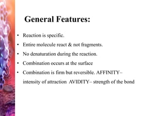 General Features:
• Reaction is specific.
• Entire molecule react & not fragments.
• No denaturation during the reaction.
• Combination occurs at the surface
• Combination is firm but reversible. AFFINITY–
intensity of attraction AVIDITY– strength of the bond
 
