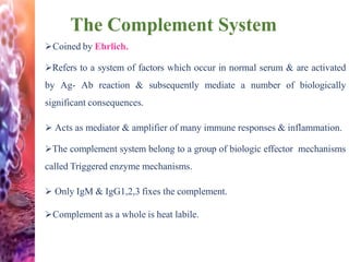 The Complement System
Coined by Ehrlich.
Refers to a system of factors which occur in normal serum & are activated
by Ag- Ab reaction & subsequently mediate a number of biologically
significant consequences.
 Acts as mediator & amplifier of many immune responses & inflammation.
The complement system belong to a group of biologic effector mechanisms
called Triggered enzyme mechanisms.
 Only IgM & IgG1,2,3 fixes the complement.
Complement as a whole is heat labile.
 