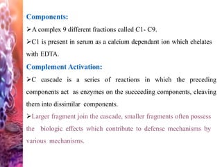 Components:
A complex 9 different fractions called C1- C9.
C1 is present in serum as a calcium dependant ion which chelates
with EDTA.
Complement Activation:
C cascade is a series of reactions in which the preceding
components act as enzymes on the succeeding components, cleaving
them into dissimilar components.
Larger fragment join the cascade, smaller fragments often possess
the biologic effects which contribute to defense mechanisms by
various mechanisms.
 