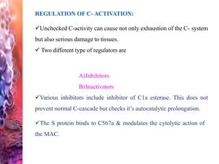 REGULATION OF C- ACTIVATION:
Unchecked C-activity can cause not only exhaustion of the C- system
but also serious damage to tissues.
 Two different type of regulators are
A)Inhibitors
B)Inactivators
Various inhibitors include inhibitor of C1a esterase. This does not
prevent normal C-cascade but checks it’s autocatalytic prolongation.
The S protein binds to C567a & modulates the cytolytic action of
the MAC.
 