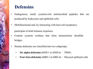Defensins
• Endogenous, small, cysteine-rich antimicrobial peptides that are
produced by leukocytes and epithelial cells.
• Multifunctional and, by interacting with host cell receptor(s),
participate in both immune responses.
• Contain cysteine residues that form characteristic disulfide
bridges.
• Human defensins are classified into two subgroups:
• Six alpha-defensins (hND-1 to hND-6) PMNs
• Four beta-defensins (hBD-1 to hBD-4) Mucosal epitheial cells
 