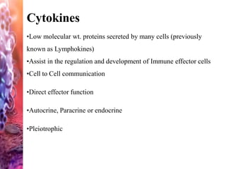 Cytokines
•Low molecular wt. proteins secreted by many cells (previously
known as Lymphokines)
•Assist in the regulation and development of Immune effector cells
•Cell to Cell communication
•Direct effector function
•Autocrine, Paracrine or endocrine
•Pleiotrophic
 