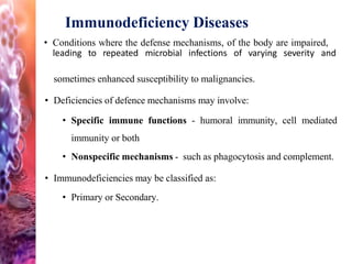 Immunodeficiency Diseases
• Conditions where the defense mechanisms, of the body are impaired,
leading to repeated microbial infections of varying severity and
sometimes enhanced susceptibility to malignancies.
• Deficiencies of defence mechanisms may involve:
• Specific immune functions - humoral immunity, cell mediated
immunity or both
• Nonspecific mechanisms - such as phagocytosis and complement.
• Immunodeficiencies may be classified as:
• Primary or Secondary.
 