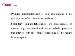 Conti…..
• Primary immunodeficiencies: from abnormalities in the
development of the immune mechanisms.
• Secondary immunodeficiencies: are consequences of
disease, drugs, nutritional inadequacies and other processes
that interfere with the proper functioning of the mature
Immune system.
 