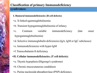 Classification of primary Immunodeficiency
syndromes:
iniI. Humoral immunodeficiencies {B cell defects):
•a. X-linked agammaglobulinemia
•b. Transient hypogammaglobulinemia of infancy
•c. Common variable immunodeficiency (late onset
hypogammaglobuilnemia)
•d. Selective immunoglobulin deficiencies (IgA, IgM or IgC subclasses)
•e. Immunodeficiencies with hyper-IgM
•f. Transcobalamin II deficiency
•II. Cellular immunodeficiencies. (T cell defects):
•a. Thymic hypoplasia (Digeorge's syndrome)
•b. Chronic mucocutaneous candidiasis
•c. Purine nucleoside phosphorylase (PNP) deficiency.
 