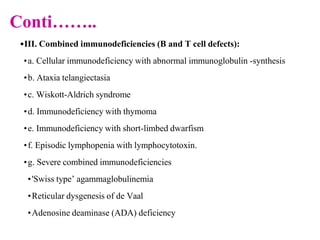 Conti……..
•III. Combined immunodeficiencies (B and T cell defects):
•a. Cellular immunodeficiency with abnormal immunoglobulin -synthesis
•b. Ataxia telangiectasia
•c. Wiskott-Aldrich syndrome
•d. Immunodeficiency with thymoma
•e. Immunodeficiency with short-limbed dwarfism
•f. Episodic lymphopenia with lymphocytotoxin.
•g. Severe combined immunodeficiencies
•'Swiss type’ agammaglobulinemia
•Reticular dysgenesis of de Vaal
•Adenosine deaminase (ADA) deficiency
 