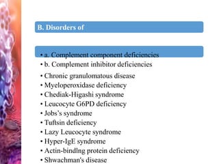 B. Disorders of
complement:
• a. Complement component deficiencies
• b. Complement inhibitor deficiencies
• Chronic granulomatous disease
• Myeloperoxidase deficiency
• Chediak-Higashi syndrome
• Leucocyte G6PD deficiency
• Jobs’s syndrome
• Tuftsin deficiency
• Lazy Leucocyte syndrome
• Hyper-IgE syndrome
• Actin-bindlng protein deficiency
• Shwachman's disease
 
