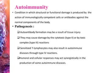 Autoimmunity
• Condition in which structural or functional damage is produced by the
action of immunologically competent cells or antibodies against the
normal components of the body.
• Pathogenesis :
 Autoantibody formation may be a result of tissue injury
 They may cause damage by the cytotoxic (type II) or by toxic
complex (type III) reactions
 Sensitized T-lymphocytes may also result in autoimmune
diseases through type IV reactions.
Humoral and cellular responses may act synergistically in the
production of some autoimmune diseases.
 