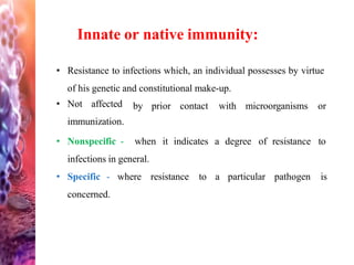 • Resistance to infections which, an individual possesses by virtue
of his genetic and constitutional make-up.
• Not affected
immunization.
• Nonspecific -
by prior contact with microorganisms or
when it indicates a degree of resistance to
infections in general.
• Specific - where resistance
concerned.
to a particular pathogen is
Innate or native immunity:
 