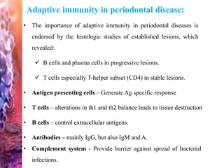 Adaptive immunity in periodontal disease:
• The importance of adaptive immunity in periodontal diseases is
endorsed by the histologic studies of established lesions, which
revealed:
 B cells and plasma cells in progressive lesions.
 T cells especially T-helper subset (CD4) in stable lesions.
• Antigen presenting cells – Generate Ag specific response
• T cells – alterations in th1 and th2 balance leads to tissue destruction
• B cells – control extracellular antigens.
• Antibodies – mainly IgG, but also IgM and A.
• Complement system - Provide barrier against spread of bacterial
infections.
 