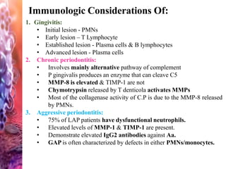 Immunologic Considerations Of:
1. Gingivitis:
• Initial lesion - PMNs
• Early lesion – T Lymphocyte
• Established lesion - Plasma cells & B lymphocytes
• Advanced lesion - Plasma cells
2. Chronic periodontitis:
• Involves mainly alternative pathway of complement
• P gingivalis produces an enzyme that can cleave C5
• MMP-8 is elevated & TIMP-1 are not
• Chymotrypsin released by T denticola activates MMPs
• Most of the collagenase activity of C.P is due to the MMP-8 released
by PMNs.
3. Aggressive periodontitis:
• 75% of LAP patients have dysfunctional neutrophils.
• Elevated levels of MMP-1 & TIMP-1 are present.
• Demonstrate elevated IgG2 antibodies against Aa.
• GAP is often characterized by defects in either PMNs/monocytes.
 