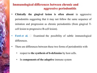 Immunological differences between chronic and
aggressive periodontitis
• Clinically the gingival lesion is often absent in aggressive
periodontitis suggesting that it may not follow the same sequence of
initiation and progression as chronic periodontitis (from gingival T-
cell lesion to progressive B-cell lesion).
• Ford et al. Examined the possibility of subtle immunological
differences.
• There are differences between these two forms of periodontitis with
• respect to the synthesis of b-defensins by host cells.
• In components of the adaptive immune system
 