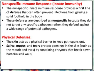 Nonspecific Immune Response (Innate Immunity)
 The nonspecific innate immune response provides a first line
of defense that can often prevent infections from gaining a
solid foothold in the body.
 These defenses are described as nonspecific because they do
not target any specific pathogen; rather, they defend against
a wide range of potential pathogens.
Physical Defenses:
 The skin acts as a physical barrier to keep pathogens out.
 Saliva, mucus, and tears protect openings in the skin (such as
the mouth and eyes) by containing enzymes that break down
bacterial cell walls.
 