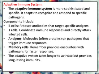 Adaptive Immune System:
• The adaptive immune system is more sophisticated and
specific. It adapts to recognize and respond to specific
pathogens.
Components include:
• B cells: Produce antibodies that target specific antigens.
• T cells: Coordinate immune responses and directly attack
infected cells.
• Antigens: Molecules (often proteins) on pathogens that
trigger immune responses.
• Memory cells: Remember previous encounters with
pathogens for faster responses.
• The adaptive system takes longer to activate but provides
long-lasting immunity.
 