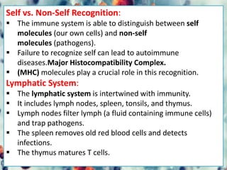 Self vs. Non-Self Recognition:
 The immune system is able to distinguish between self
molecules (our own cells) and non-self
molecules (pathogens).
 Failure to recognize self can lead to autoimmune
diseases.Major Histocompatibility Complex.
 (MHC) molecules play a crucial role in this recognition.
Lymphatic System:
 The lymphatic system is intertwined with immunity.
 It includes lymph nodes, spleen, tonsils, and thymus.
 Lymph nodes filter lymph (a fluid containing immune cells)
and trap pathogens.
 The spleen removes old red blood cells and detects
infections.
 The thymus matures T cells.
 