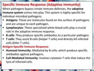 Specific Immune Response (Adaptive Immunity)
When pathogens bypass innate immune defenses, the adaptive
immune system comes into play. This system is highly specific for
individual microbial pathogens.
 Antigens: These are molecules found on the surface of pathogens
and are unique to each pathogen.
 Lymphocytes: These specialized white blood cells play a crucial
role in the adaptive immune response.
 B cells: They produce specific antibodies to a particular pathogen.
 T cells: They assist B cells (helper T cells) and directly kill infected
cells (killer T cells).
Antigen-Specific Immune Response:
 Humoral Immunity: Mediated by B cells, which produce specific
antibodies against pathogens.
 Cell-Mediated Immunity: Involves cytotoxic T cells that induce the
lysis of infected cells.
 