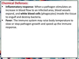 Chemical Defenses:
 Inflammatory response: When a pathogen stimulates an
increase in blood flow to an infected area, blood vessels
expand, and white blood cells (phagocytes) invade the tissue
to engulf and destroy bacteria.
 Fever: The immune system may raise body temperature to
slow or stop pathogen growth and speed up the immune
response.
 
