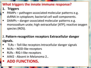 What triggers the innate immune response?
1. Triggers
 PAMPs – pathogen-associated molecular patterns e.g.
dsRNA in cytoplasm; bacterial cell wall components.
 DAMPs – danger-associated molecular patterns e.g.
monosodium urate; high extracellular [ATP]; reactive oxygen
species (ROS).
2. Pattern-recognition receptors Extracellular danger
signals.
 TLRs – Toll-like receptors Intracellular danger signals
 NLRs – NOD-like receptors
 RLRs - RIG-I-like receptors
 AIM2 - Absent in Melanoma 2..
 ADD FUNCTIONS.
 