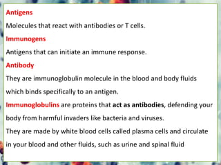 Antigens
Molecules that react with antibodies or T cells.
Immunogens
Antigens that can initiate an immune response.
Antibody
They are immunoglobulin molecule in the blood and body fluids
which binds specifically to an antigen.
Immunoglobulins are proteins that act as antibodies, defending your
body from harmful invaders like bacteria and viruses.
They are made by white blood cells called plasma cells and circulate
in your blood and other fluids, such as urine and spinal fluid
 