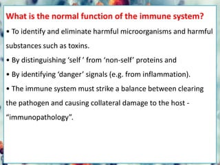 What is the normal function of the immune system?
• To identify and eliminate harmful microorganisms and harmful
substances such as toxins.
• By distinguishing ‘self ’ from ‘non-self’ proteins and
• By identifying ‘danger’ signals (e.g. from inflammation).
• The immune system must strike a balance between clearing
the pathogen and causing collateral damage to the host -
“immunopathology”.
 