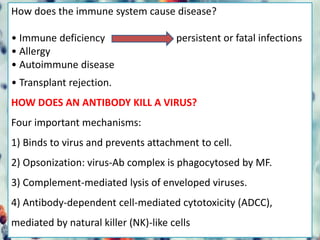 How does the immune system cause disease?
• Immune deficiency persistent or fatal infections
• Allergy
• Autoimmune disease
• Transplant rejection.
HOW DOES AN ANTIBODY KILL A VIRUS?
Four important mechanisms:
1) Binds to virus and prevents attachment to cell.
2) Opsonization: virus-Ab complex is phagocytosed by MF.
3) Complement-mediated lysis of enveloped viruses.
4) Antibody-dependent cell-mediated cytotoxicity (ADCC),
mediated by natural killer (NK)-like cells
 