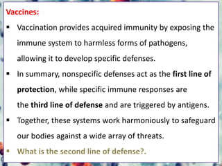 Vaccines:
 Vaccination provides acquired immunity by exposing the
immune system to harmless forms of pathogens,
allowing it to develop specific defenses.
 In summary, nonspecific defenses act as the first line of
protection, while specific immune responses are
the third line of defense and are triggered by antigens.
 Together, these systems work harmoniously to safeguard
our bodies against a wide array of threats.
 What is the second line of defense?.
 