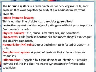 The immune system is a remarkable network of organs, cells, and
proteins that work together to protect our bodies from harmful
invaders.
Innate Immune System:
This is our first line of defense. It provides generalized
protection against a wide range of pathogens without prior exposure.
Components include:
Physical barriers: Skin, mucous membranes, and secretions.
Phagocytes: Cells (such as neutrophils and macrophages) that engulf
and destroy pathogens.
Natural killer (NK) cells: Detect and eliminate infected or abnormal
cells.
Complement system: A group of proteins that enhance immune
responses.
Inflammation: Triggered by tissue damage or infection, it recruits
immune cells to the site.The innate system acts swiftly but lacks
specificity.
 