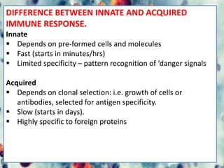 DIFFERENCE BETWEEN INNATE AND ACQUIRED
IMMUNE RESPONSE.
Innate
 Depends on pre-formed cells and molecules
 Fast (starts in minutes/hrs)
 Limited specificity – pattern recognition of ‘danger signals
Acquired
 Depends on clonal selection: i.e. growth of cells or
antibodies, selected for antigen specificity.
 Slow (starts in days).
 Highly specific to foreign proteins
 