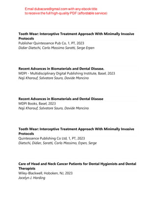 Tooth Wear: Interceptive Treatment Approach With Minimally Invasive
Protocols
Publisher Quintessence Pub Co, 1, PT, 2023
Didier Dietschi, Carlo Massimo Saratti, Serge Erpen
Recent Advances in Biomaterials and Dental Disease.
MDPI - Multidisciplinary Digital Publishing Institute, Basel, 2023
Naji Kharouf, Salvatore Sauro, Davide Mancino
Recent Advances in Biomaterials and Dental Disease
MDPI Books, Basel, 2023
Naji Kharouf, Salvatore Sauro, Davide Mancino
Tooth Wear: Interceptive Treatment Approach With Minimally Invasive
Protocols
Quintessence Publishing Co Ltd, 1, PT, 2023
Dietschi, Didier, Saratti, Carlo Massimo, Erpen, Serge
Care of Head and Neck Cancer Patients for Dental Hygienists and Dental
Therapists
Wiley-Blackwell, Hoboken, NJ, 2023
Jocelyn J. Harding
 