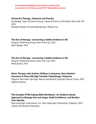 Virtual Art Therapy : Research and Practice
Routledge, Taylor & Francis Group, Taylor & Francis (Unlimited), New York, NY,
2022
Michelle Winkel, Christel Bodenbender, Melissa Yue
The Zen of therapy : uncovering a hidden kindness in life
Penguin Publishing Group, New York City, 2022
Mark Epstein, M.D.
The Zen of therapy : uncovering a hidden kindness in life
Penguin Publishing Group, New York City, 2022
Mark Epstein, M.D.
Music Therapy with Autistic Children in Aotearoa, New Zealand :
Haumanu Ā-Puoro Mā Ngā Tamariki Takiwātanga I Aotearoa
Palgrave Macmillan Springer Nature Switzerland, Springer Nature, Cham, 2022
Daphne Rickson
The Complex PTSD Coping Skills Workbook : An Evidence-Based
Approach to Manage Fear and Anger, Build Confidence, and Reclaim
Your Identity
New Harbinger Publications, Inc, New Harbinger Publications, Oakland, 2022
Tamara McClintock Greenberg
 