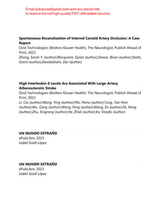 Spontaneous Recanalization of Internal Carotid Artery Occlusion: A Case
Report
Ovid Technologies (Wolters Kluwer Health), The Neurologist, Publish Ahead of
Print, 2023
Zhang, Sarah Y. (author);Blacquiere, Dylan (author);Dewar, Brian (author);Stotts,
Grant (author);Dowlatshahi, Dar (author)
High Interleukin-6 Levels Are Associated With Large-Artery
Atherosclerotic Stroke
Ovid Technologies (Wolters Kluwer Health), The Neurologist, Publish Ahead of
Print, 2023
Li, Cai (author);Wang, Ying (author);Mei, Peina (author);Tung, Tao-Hsin
(author);Wu, Gang (author);Wang, Feng (author);Wang, En (author);Ni, Hong
(author);Zhu, Xingrong (author);He, Zhidi (author);Ke, Shaofa (author)
UN MUNDO EXTRAÑO
ePubLibre, 2023
Isabel Güell López
UN MUNDO EXTRAÑO
ePubLibre, 2023
Isabel Güell López
 