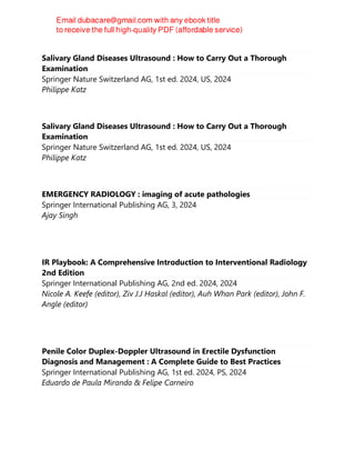 Salivary Gland Diseases Ultrasound : How to Carry Out a Thorough
Examination
Springer Nature Switzerland AG, 1st ed. 2024, US, 2024
Philippe Katz
Salivary Gland Diseases Ultrasound : How to Carry Out a Thorough
Examination
Springer Nature Switzerland AG, 1st ed. 2024, US, 2024
Philippe Katz
EMERGENCY RADIOLOGY : imaging of acute pathologies
Springer International Publishing AG, 3, 2024
Ajay Singh
IR Playbook: A Comprehensive Introduction to Interventional Radiology
2nd Edition
Springer International Publishing AG, 2nd ed. 2024, 2024
Nicole A. Keefe (editor), Ziv J.J Haskal (editor), Auh Whan Park (editor), John F.
Angle (editor)
Penile Color Duplex-Doppler Ultrasound in Erectile Dysfunction
Diagnosis and Management : A Complete Guide to Best Practices
Springer International Publishing AG, 1st ed. 2024, PS, 2024
Eduardo de Paula Miranda & Felipe Carneiro
 