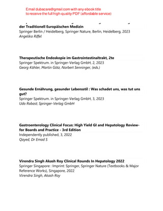 Heilpflanzen für den Verdauungstrakt : Wirkung und Anwendung nach
der Traditionell Europäischen Medizin
Springer Berlin / Heidelberg, Springer Nature, Berlin, Heidelberg, 2023
Angelika Riffel
Therapeutische Endoskopie im Gastrointestinaltrakt, 2te
Springer Spektrum. in Springer-Verlag GmbH, 2, 2023
Georg Kähler, Martin Götz, Norbert Senninger, (eds.)
Gesunde Ernährung, gesunder Lebensstil : Was schadet uns, was tut uns
gut?
Springer Spektrum. in Springer-Verlag GmbH, 3, 2023
Udo Rabast; Springer-Verlag GmbH
Gastroenterology Clinical Focus: High Yield GI and Hepatology Review-
for Boards and Practice - 3rd Edition
Independently published, 3, 2022
Qayed, Dr Emad S
Virendra Singh Akash Roy Clinical Rounds In Hepatology 2022
Springer Singapore : Imprint: Springer, Springer Nature (Textbooks & Major
Reference Works), Singapore, 2022
Virendra Singh, Akash Roy
 