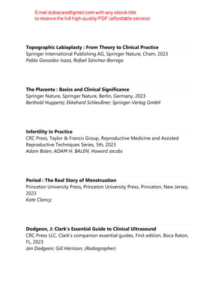 Topographic Labiaplasty : From Theory to Clinical Practice
Springer International Publishing AG, Springer Nature, Cham, 2023
Pablo Gonzalez-Isaza, Rafael Sánchez-Borrego
The Placenta : Basics and Clinical Significance
Springer Nature, Springer Nature, Berlin, Germany, 2023
Berthold Huppertz; Ekkehard Schleußner; Springer-Verlag GmbH
Infertility in Practice
CRC Press, Taylor & Francis Group, Reproductive Medicine and Assisted
Reproductive Techniques Series, 5th, 2023
Adam Balen, ADAM H. BALEN, Howard Jacobs
Period : The Real Story of Menstruation
Princeton University Press, Princeton University Press, Princeton, New Jersey,
2023
Kate Clancy;
Dodgeon, J: Clark's Essential Guide to Clinical Ultrasound
CRC Press LLC, Clark's companion essential guides, First edtiion, Boca Raton,
FL, 2023
Jan Dodgeon; Gill Harrison, (Radiographer)
 