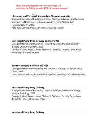 Cerebrovascular Surgery: Controversies, Standards and Advances
(Advances and Technical Standards in Neurosurgery, 44)
Springer International Publishing, Imprint Springer, Advances and Technical
Standards in Neurosurgery, Advances and Technical Standards in
Neurosurgery, 44, 2022
Yoko Kato; Ahmed Ansari; SpringerLink (Online service)
Intrathecal Pump Drug Delivery Springer 2022
Springer International Publishing : Imprint: Springer, Medical radiology
(Series), Cham, Switzerland, 2022
Douglas P. Beall, Peter L. Munk, Michael J. DePalma, Timothy Davis, Kasra
Amirdelfan, Corey W. Hunter
Bariatric Surgery in Clinical Practice
Springer International Publishing AG, In Clinical Practice, 1st edition 2022,
Cham, 2022
David Haslam (editor), Aseem Malhotra (editor), Matthew S. Capehorn (editor)
Intrathecal Pump Drug Delivery
Springer International Publishing : Imprint: Springer, Medical Radiology,
Medical Radiology, 2022
Douglas P. Beall, Peter L. Munk, Michael J. DePalma, Timothy Davis, Kasra
Amirdelfan, Corey W. Hunter, (Eds.)
Intrathecal Pump Drug Delivery
 