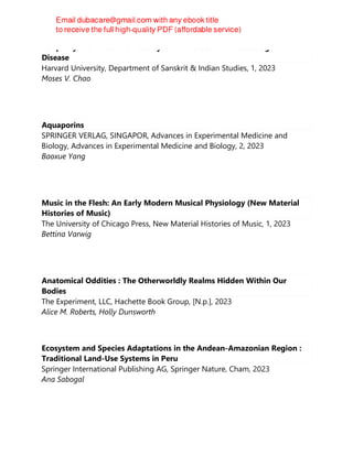 Periphery: How Your Nervous System Predicts and Protects against
Disease
Harvard University, Department of Sanskrit & Indian Studies, 1, 2023
Moses V. Chao
Aquaporins
SPRINGER VERLAG, SINGAPOR, Advances in Experimental Medicine and
Biology, Advances in Experimental Medicine and Biology, 2, 2023
Baoxue Yang
Music in the Flesh: An Early Modern Musical Physiology (New Material
Histories of Music)
The University of Chicago Press, New Material Histories of Music, 1, 2023
Bettina Varwig
Anatomical Oddities : The Otherworldly Realms Hidden Within Our
Bodies
The Experiment, LLC, Hachette Book Group, [N.p.], 2023
Alice M. Roberts, Holly Dunsworth
Ecosystem and Species Adaptations in the Andean-Amazonian Region :
Traditional Land-Use Systems in Peru
Springer International Publishing AG, Springer Nature, Cham, 2023
Ana Sabogal
 