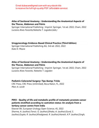 Atlas of Sectional Anatomy : Understanding the Anatomical Aspects of
the Thorax, Abdomen and Pelvis
Springer International Publishing : Imprint: Springer, 1st ed. 2022, Cham, 2022
Luciano Alves Favorito;Natasha T. Logsdon;(eds.)
Urogynecology-Evidence-Based Clinical Practice (Third Edition)
Springer International Publishing AG, 3rd ed. 2022, 2022
Kate H. Moore
Atlas of Sectional Anatomy : Understanding the Anatomical Aspects of
the Thorax, Abdomen and Pelvis
Springer International Publishing : Imprint: Springer, 1st ed. 2022, Cham, 2022
Luciano Alves Favorito, Natasha T. Logsdon
Pediatric Colorectal Surgery: Tips &amp; Tricks
CRC Press, CRC Press (Unlimited), Boca Raton, FL, 2022
Marc A. Levitt
P093 - Quality of life and metabolic profile of metastatic prostate cancer
patients stratified according to castration status: An analysis from a
tertiary cancer centre from India
Elsevier BV, European Urology Open Science, 45, 2022
Sharma, A. (author);Tansir, G. (author);Dhaka, A. (author);Gund, S.
(author);Gupta, R. (author);Khadgawat, R. (author);Haresh, K.P. (author);Singh,
 