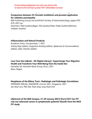 [Abstracts of the BSG Campus, 21–29 January 2021] Posters || P75
Comparison between 4% formalin instillation and purastat application
for radiation proctopathy
BMJ Publishing Group Ltd and British Society of Gastroenterology, pages A79-
A79, 2021 jan
Stammers, Matt (author);Boger, Phil (author);Patel, Praful (author);Rahman,
Imdadur (author)
Inflammation and Natural Products
Academic Press, Incorporated, 1, 2021
Sreeraj Gopi (editor), Augustine Amalraj (editor), Ajaikumar B. Kunnumakkara
(editor), Sabu Thomas (editor)
Love Your Gut [eBook - NC Digital Library] : Supercharge Your Digestive
Health and Transform Your Well-Being from the Inside Out
Hachette UK, Hachette Book Group, [N.p.], 2021
Rossi, Megan
Neoplasms of the Biliary Tract : Radiologic and Pathologic Correlations
SPRINGER VERLAG, SINGAPOR, 2nd ed. 2021, Singapore, 2021
Jae Hoon Lim, MD; Kee-Taek Jang; Jung Hoon Kim
[Abstracts of the BSG Campus, 21–29 January 2021] Oral || O51 Can FIT
rule out colorectal cancer in symptomatic patients? Results from the NICE
FIT study
 