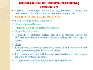 MECHANISM OF INNATE(NATURAL)
IMMUNITY
 Although, the different factors like age, hormonal influence and
nutrition contribute a lot in the domain of innate immunity.
 MECHANISM OF INNATE IMMUNITY
 Three components play crucial role-
 Physio -chemical barrier,
 Humoral, Cellular Inflammatory response
 Physiochemical barrier:
 It consists of epithelial surface and cilia as physical barrier and
different bactericidal secretions included collectively build up this
system.
 Skin-
 The sebaceous secretions containing saturated and unsaturated fatty
confer protection against bacteria and fungi,
 The relatively dry skin with high salt concentrations in drying sweat
are lethal to bacteria and fungi,
 It offers primary defence mechanisms against infections.
 
