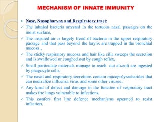 MECHANISM OF INNATE IMMUNITY
 Nose, Nasopharynx and Respiratory tract:
 The inhaled bacteria arrested in the tortuous nasal passages on the
moist surface,
 The inspired air is largely freed of bacteria in the upper respiratory
passage and that pass beyond the larynx are trapped in the bronchial
mucosa ,
 The sticky respiratory mucosa and hair like cilia sweeps the secretion
and is swallowed or coughed out by cough reflex,
 Small particulate materials manage to reach out alveoli are ingested
by phagocyte cells,
 The nasal and respiratory secretions contain mucopolysacharides that
can neutralize influenza virus and some other viruses,
 Any kind of defect and damage in the function of respiratory tract
makes the lungs vulnerable to infections,
 This confers first line defence mechanisms operated to resist
infection.
 
