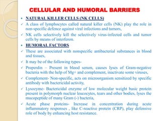 CELLULAR AND HUMORAL BARRIERS
 NATURAL KILLER CELLS (NK CELLS)
 A class of lymphocytes called natural killer cells (NK) play the role in
non-specific defence against viral infections and tumors,
 NK cells selectively kill the selectively virus-infected cells and tumor
cells by means of interferon.
 HUMORAL FACTORS
 These are associated with nonspecific antibacterial substances in blood
and tissues,
 It may be of the following types-
 Properdin – Present in blood serum, causes lyses of Gram-negative
bacteria with the help of Mg+ and complement, inactivate some viruses,
 Complement- Non-specific, acts on microorganism sensitized by specific
antibody with bactericidal activity,
 Lysozyme- Bactericidal enzyme of low molecular weight basic protein
present in polymorph nuclear leucocytes, tears and other bodies, lyses the
mucopeptide of many Gram (-) bacteria,
 Acute phase proteins- Increase in concentration during acute
inflammatory responses , like C-reactive protein (CRP), play defensive
role of body by enhancing host resistance.
 