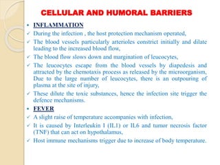 CELLULAR AND HUMORAL BARRIERS
 INFLAMMATION
 During the infection , the host protection mechanism operated,
 The blood vessels particularly arterioles constrict initially and dilate
leading to the increased blood flow,
 The blood flow slows down and margination of leucocytes,
 The leucocytes escape from the blood vessels by diapedesis and
attracted by the chemotaxis process as released by the microorganism,
Due to the large number of leucocytes, there is an outpouring of
plasma at the site of injury,
 These dilute the toxic substances, hence the infection site trigger the
defence mechanisms.
 FEVER
 A slight raise of temperature accompanies with infection,
 It is caused by Interleukin I (IL1) or IL6 and tumor necrosis factor
(TNF) that can act on hypothalamus,
 Host immune mechanisms trigger due to increase of body temperature.
 