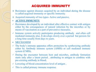 ACQUIRED IMMUNITY
 Resistance against diseases acquired by an individual during the disease
is called acquired immunity or specific immunity.
 Acquired immunity of two types- Active and passive,
 ACTIVE IMMUNITY
 Resistance developed by an individual after effective contact with antigen
either by the consequences of natural infection by the microbes or by
means of vaccination as a part of preventive measures,
 Immune system actively participates producing antibody and often cell
mediated immunity also, It develops slowly over a period but persists for
a long time usually from days to years.
 MECHANISM
 The body’s immune apparatus offers protection by synthesizing antibody
either by Antibody immune system (AMIS) or cell mediated immune
system (CMIS),
 During the encounter between host and microbes, antibody formation
starts only after a latent period , attributing to antigen to combine with
pre-existing antibody in blood,
 Lowering of blood concentration level of antigen ,
 This is called primary immune response.
 
