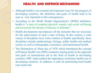 HEALTH AND DEFENCE MECHANISMS
 Although health is an essential and important issue for the progress of
developing countries, the definition and goals of health tend to be
seen as very important in this consequences.
 According to the World Health Organization’s (WHO) definition,
health is “a state of complete physical, mental, and social well-being
and not merely the absence of disease or infirmity.”
 Health development encompasses all the elements that are necessary
for the achievement of such a state of being. In this context, a wide
variety of disciplines have some relation to health; specifically, these
disciplines include epidemiology, biology, public health and medical
science as well as demography, economics, and international health.
 The Declaration of Alma-Ata of 1978 which introduced the concept
of Primary Health Care (PHC) marked a turning point in the approach
and goals of international aid in the field of health in developing
countries. PHC made explicit the importance of primary health care in
developing countries. In addition, it calls for prioritizing local health
care needs and
 